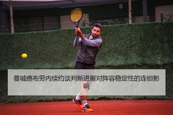 曼城德布劳内续约谈判新进展对阵容稳定性的连锁影响